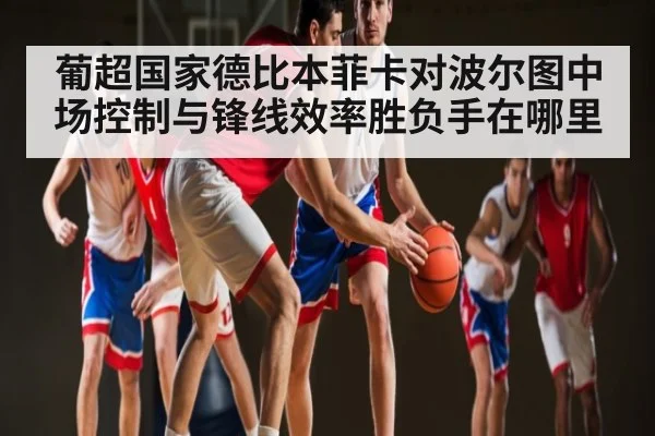 葡超国家德比本菲卡对波尔图中场控制与锋线效率胜负手在哪里 - c7c7